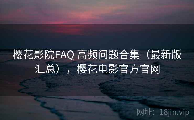 樱花影院FAQ 高频问题合集（最新版汇总），樱花电影官方官网