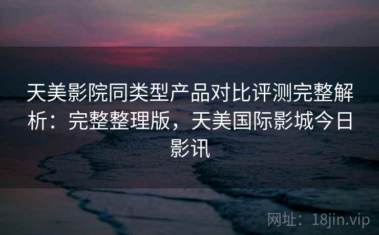 天美影院同类型产品对比评测完整解析：完整整理版，天美国际影城今日影讯