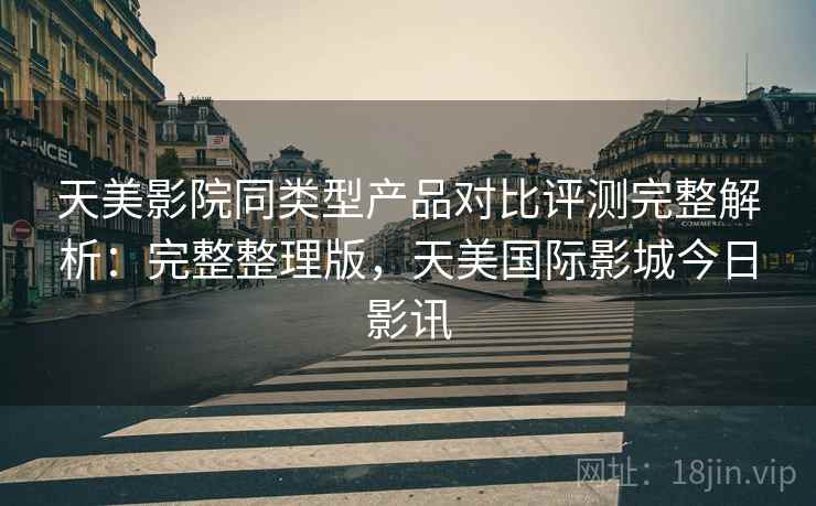 天美影院同类型产品对比评测完整解析:完整整理版,天美国际影城今日影讯 天美影院同类型产品对比评测完整解析:完整整理版,天美国际影城今日影讯