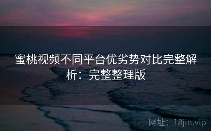 蜜桃视频不同平台优劣势对比完整解析：完整整理版
