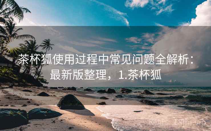 茶杯狐使用过程中常见问题全解析:最新版整理,1.茶杯狐 茶杯狐使用过程中常见问题全解析:最新版整理,1.茶杯狐