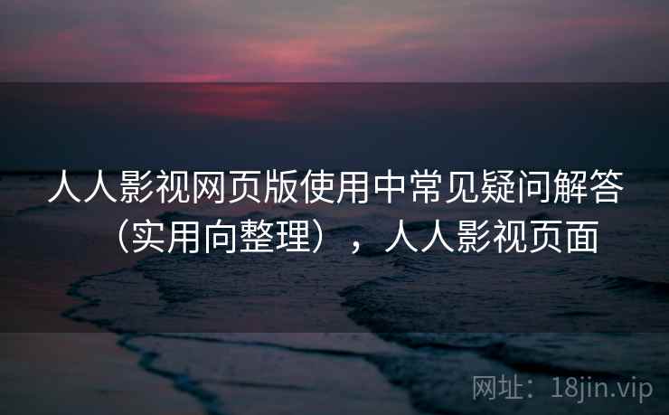 人人影视网页版使用中常见疑问解答（实用向整理），人人影视页面