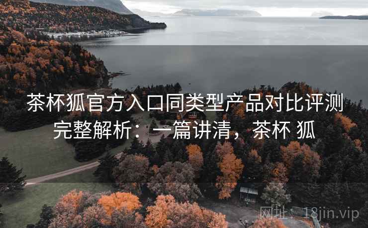 茶杯狐官方入口同类型产品对比评测完整解析：一篇讲清，茶杯 狐