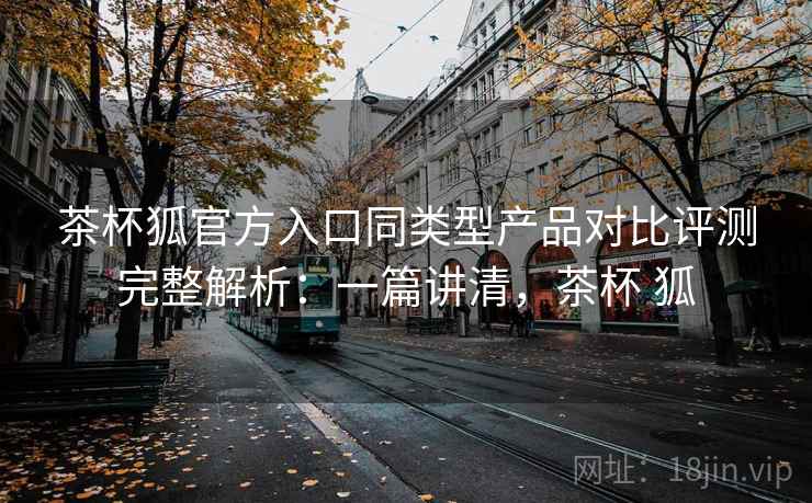 茶杯狐官方入口同类型产品对比评测完整解析:一篇讲清,茶杯 狐 茶杯狐官方入口同类型产品对比评测完整解析:一篇讲清,茶杯 狐