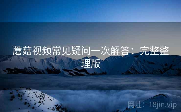 蘑菇视频常见疑问一次解答：完整整理版